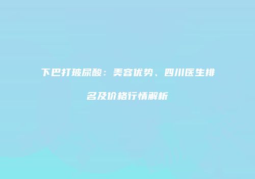 下巴打玻尿酸：美容优势、四川医生排名及价格行情解析