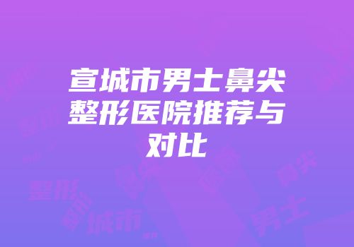 宣城市男士鼻尖整形医院推荐与对比