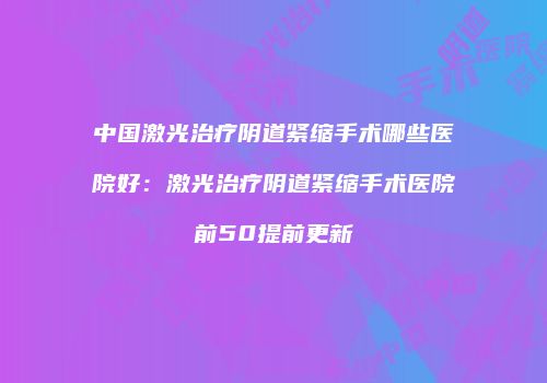 中国激光治疗阴道紧缩手术哪些医院好：激光治疗阴道紧缩手术医院前50提前更新