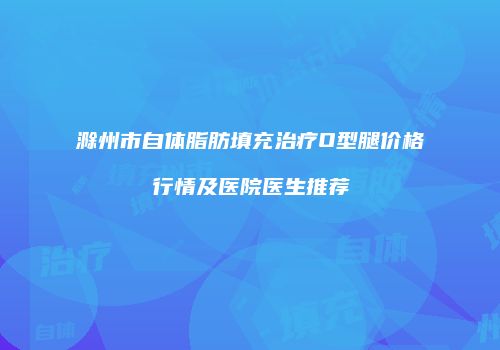 滁州市自体脂肪填充治疗O型腿价格行情及医院医生推荐