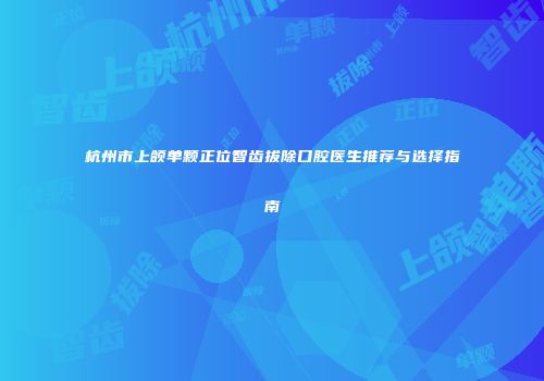 杭州市上颌单颗正位智齿拔除口腔医生推荐与选择指南