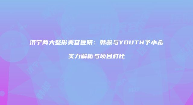 济宁两大整形美容医院：韩骏与YOUTH予小希实力解析与项目对比