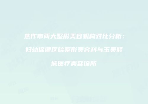 焦作市两大整形美容机构对比分析：妇幼保健医院整形美容科与玉美倾城医疗美容诊所