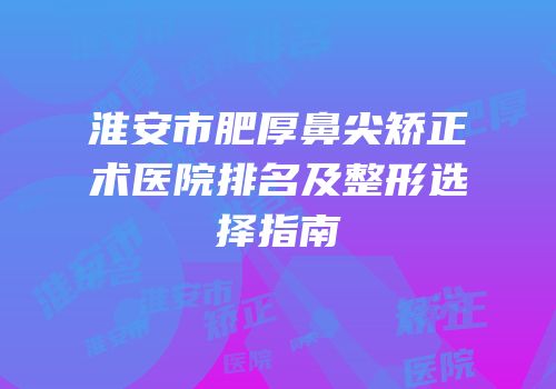 淮安市肥厚鼻尖矫正术医院排名及整形选择指南