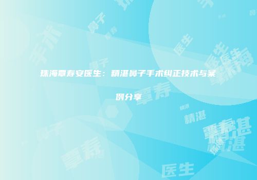 珠海覃寿安医生：精湛鼻子手术纠正技术与案例分享