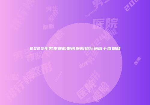 2025年男生瘦脸整形医院排行榜前十位揭晓