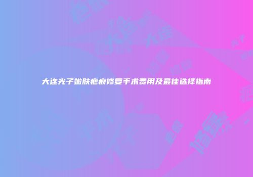 大连光子嫩肤疤痕修复手术费用及最佳选择指南