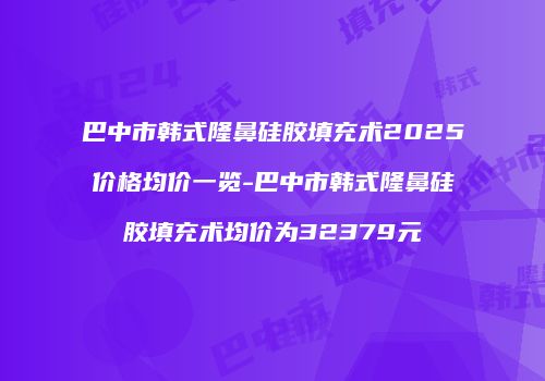 巴中市韩式隆鼻硅胶填充术2025价格均价一览-巴中市韩式隆鼻硅胶填充术均价为32379元