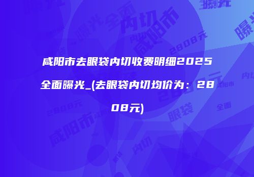 咸阳市去眼袋内切收费明细2025全面曝光_(去眼袋内切均价为：2808元)