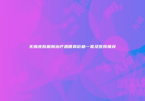 无锡皮肤磨削治疗酒糟鼻价格一览及医院推荐