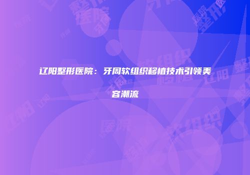 辽阳整形医院：牙周软组织移植技术引领美容潮流