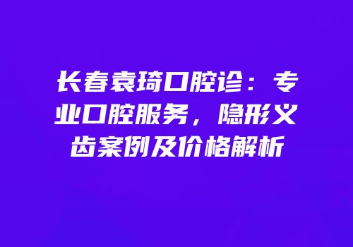 长春袁琦口腔诊：专业口腔服务，隐形义齿案例及价格解析