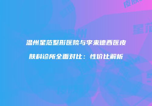 温州星范整形医院与李来德西医皮肤科诊所全面对比：性价比解析
