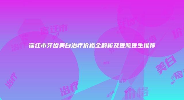 宿迁市牙齿美白治疗价格全解析及医院医生推荐