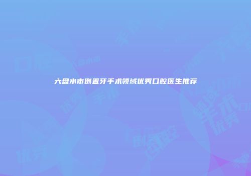 六盘水市倒置牙手术领域优秀口腔医生推荐