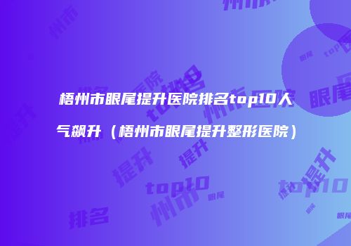 梧州市眼尾提升医院排名top10人气飙升（梧州市眼尾提升整形医院）