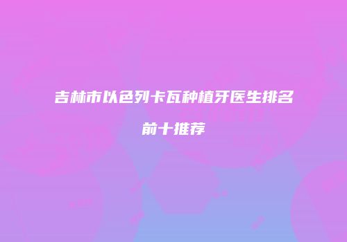 吉林市以色列卡瓦种植牙医生排名前十推荐
