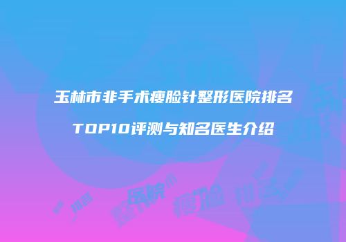 玉林市非手术瘦脸针整形医院排名TOP10评测与知名医生介绍
