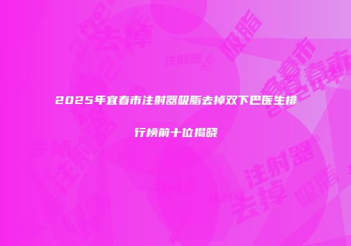 2025年宜春市注射器吸脂去掉双下巴医生排行榜前十位揭晓