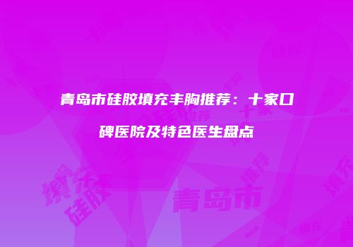 青岛市硅胶填充丰胸推荐：十家口碑医院及特色医生盘点