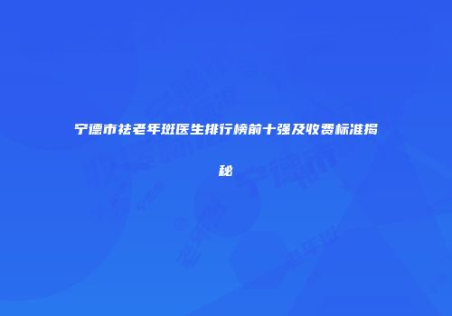 宁德市祛老年斑医生排行榜前十强及收费标准揭秘