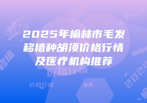 2025年榆林市毛发移植种胡须价格行情及医疗机构推荐