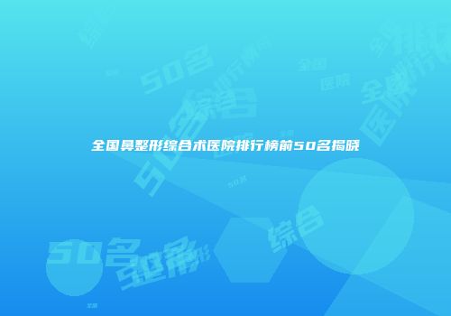 全国鼻整形综合术医院排行榜前50名揭晓