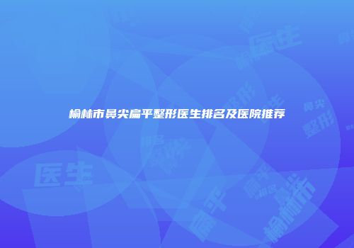 榆林市鼻尖扁平整形医生排名及医院推荐