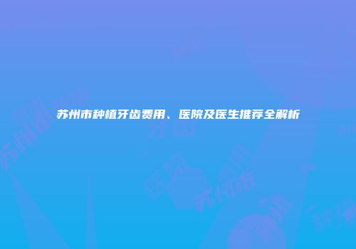 苏州市种植牙齿费用、医院及医生推荐全解析