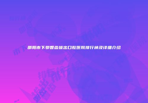 邵阳市下鄂智齿拔出口腔医院排行榜及详细介绍