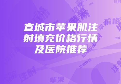 宣城市苹果肌注射填充价格行情及医院推荐