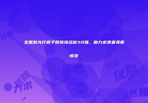 全国激光打痦子医院排名前50强，助力求美者美丽蜕变
