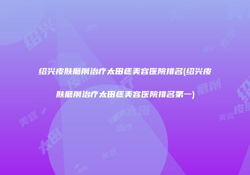 绍兴皮肤磨削治疗太田痣美容医院排名(绍兴皮肤磨削治疗太田痣美容医院排名第一)