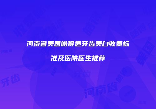 河南省美国皓得适牙齿美白收费标准及医院医生推荐