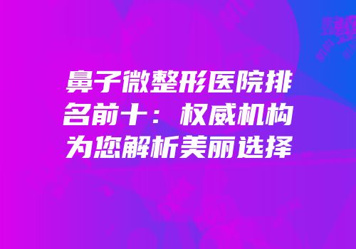 鼻子微整形医院排名前十：权威机构为您解析美丽选择