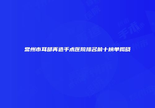 常州市耳部再造手术医院排名前十榜单揭晓