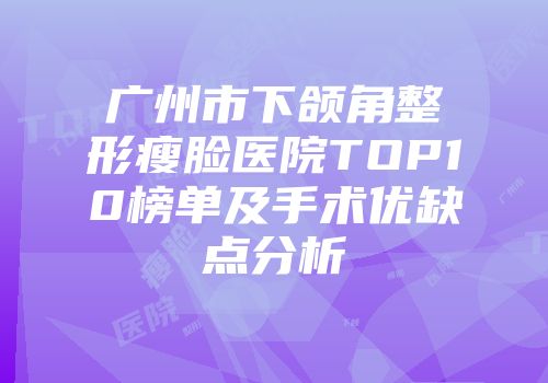 广州市下颌角整形瘦脸医院TOP10榜单及手术优缺点分析