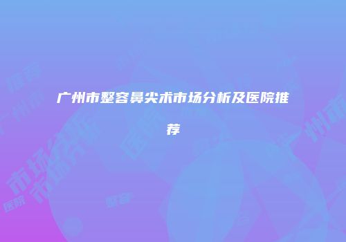 广州市整容鼻尖术市场分析及医院推荐