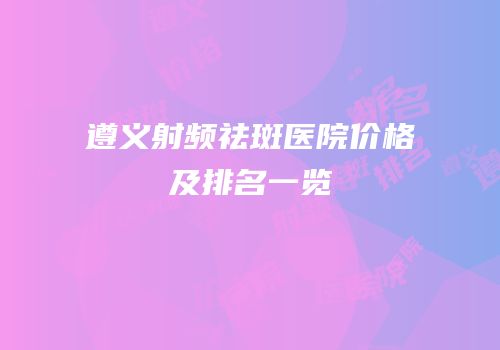 遵义射频祛斑医院价格及排名一览