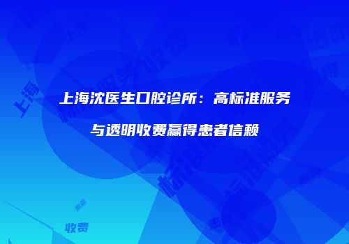 上海沈医生口腔诊所：高标准服务与透明收费赢得患者信赖