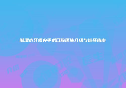 湘潭市牙根尖手术口腔医生介绍与选择指南