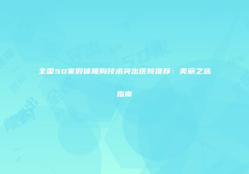 全国50家假体隆胸技术突出医院推荐：美丽之选指南