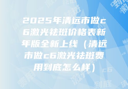 2025年清远市做c6激光祛斑价格表新年版全新上线（清远市做c6激光祛斑费用到底怎么样）