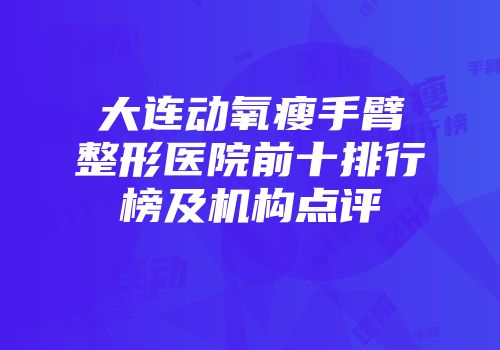 大连动氧瘦手臂整形医院前十排行榜及机构点评