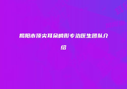 揭阳市顶尖耳朵畸形专治医生团队介绍