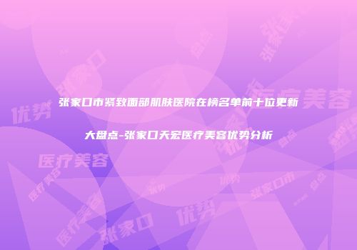 张家口市紧致面部肌肤医院在榜名单前十位更新大盘点-张家口天宏医疗美容优势分析