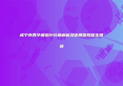 咸宁市西华瘦脸针价格解析及优质医院医生推荐