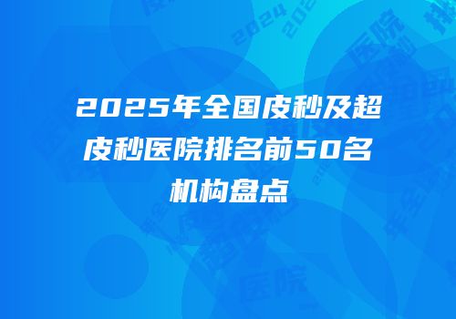 2025年全国皮秒及超皮秒医院排名前50名机构盘点