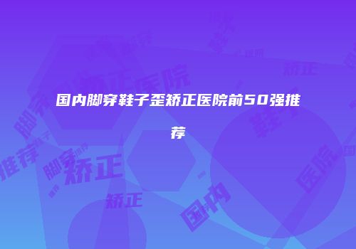 国内脚穿鞋子歪矫正医院前50强推荐