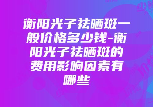 衡阳光子祛晒斑一般价格多少钱-衡阳光子祛晒斑的费用影响因素有哪些